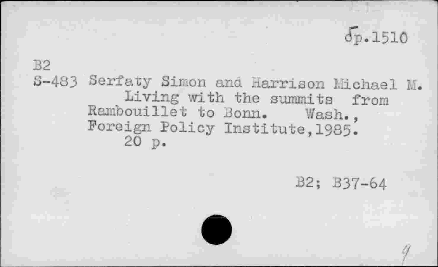 ﻿Jp.1510
B2
5-483 Serfaty Simon and Harrison Michael M.
Living with the summits from Rambouillet to Bonn. Wash., Foreign Policy Institute,1985.
20 p.
B2; B37-64